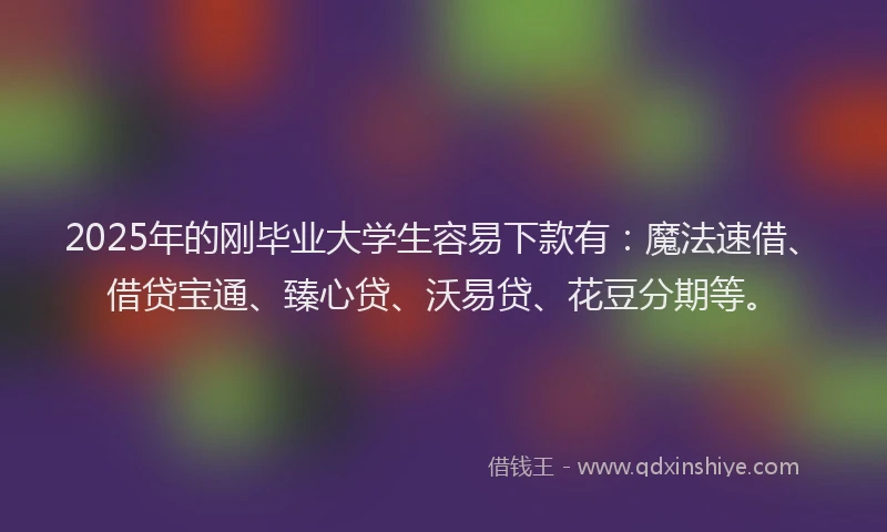 2025年的刚毕业大学生容易下款有：魔法速借、借贷宝通、臻心贷、沃易贷、花豆分期等。