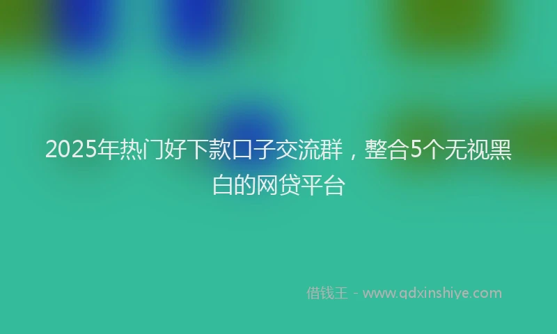2025年热门好下款口子交流群，整合5个无视黑白的网贷平台