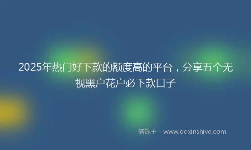 2025年热门好下款的额度高的平台，分享五个无视黑户花户必下款口子