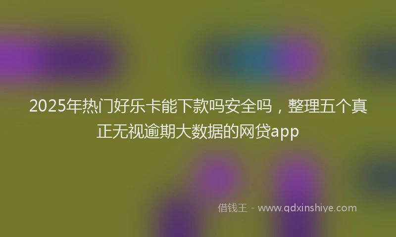 2025年热门好乐卡能下款吗安全吗，整理五个真正无视逾期大数据的网贷app
