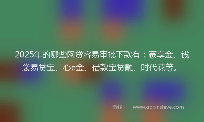 2025年的哪些网贷容易审批下款有：蒙享金、钱袋易贷宝、心e金、借款宝贷融、时代花等。