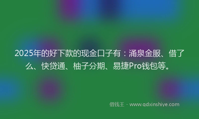 2025年的好下款的现金口子有：涌泉金服、借了么、快贷通、柚子分期、易捷Pro钱包等。
