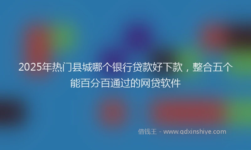 2025年热门县城哪个银行贷款好下款，整合五个能百分百通过的网贷软件
