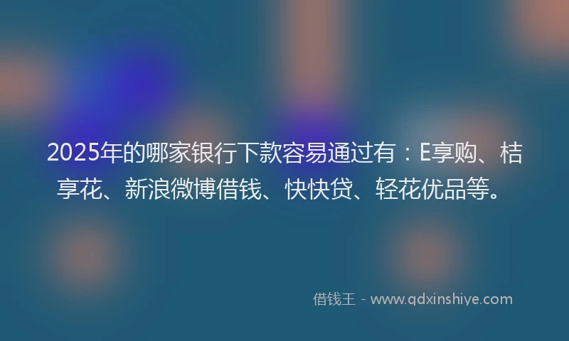 2025年的哪家银行下款容易通过有：E享购、桔享花、新浪微博借钱、快快贷、轻花优品等。