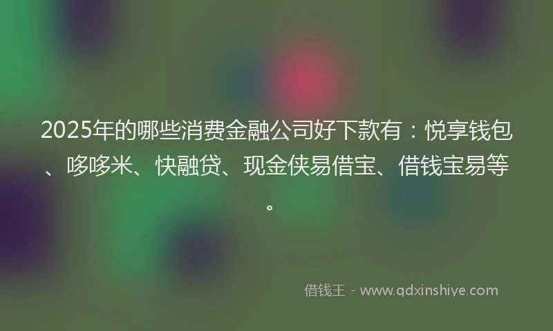 2025年的哪些消费金融公司好下款有：悦享钱包、哆哆米、快融贷、现金侠易借宝、借钱宝易等。