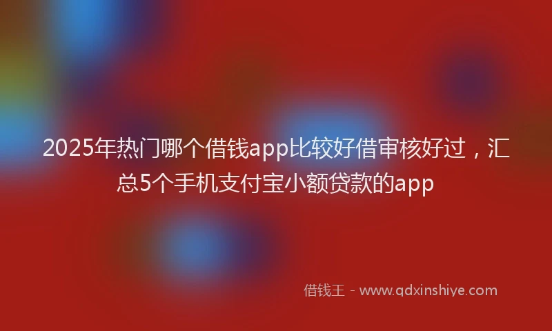 2025年热门哪个借钱app比较好借审核好过，汇总5个手机支付宝小额贷款的app