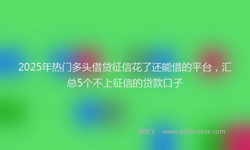 2025年热门多头借贷征信花了还能借的平台，汇总5个不上征信的贷款口子