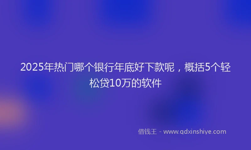 2025年热门哪个银行年底好下款呢，概括5个轻松贷10万的软件