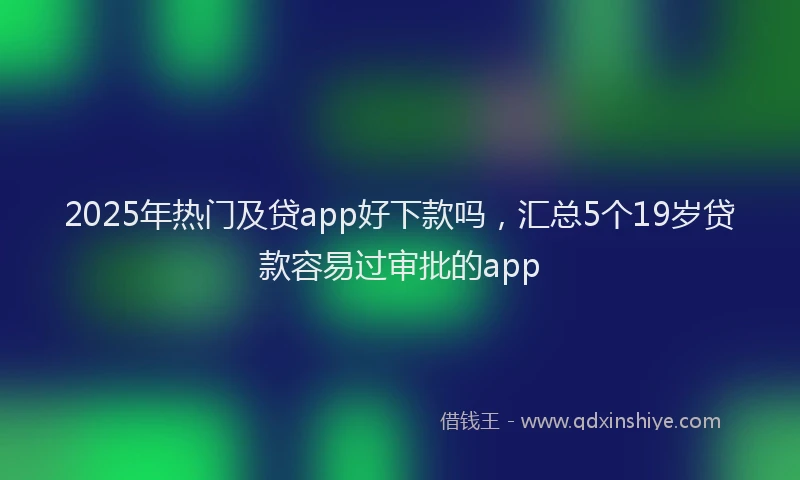 2025年热门及贷app好下款吗，汇总5个19岁贷款容易过审批的app