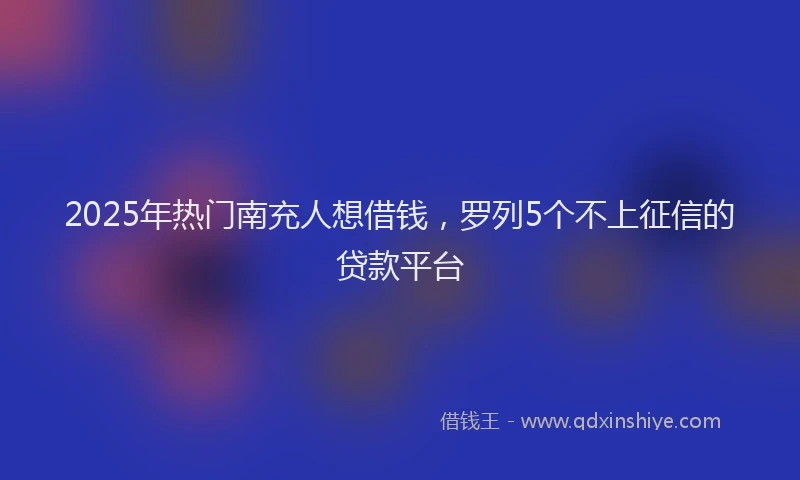 2025年热门南充人想借钱，罗列5个不上征信的贷款平台