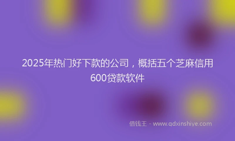 2025年热门好下款的公司，概括五个芝麻信用600贷款软件