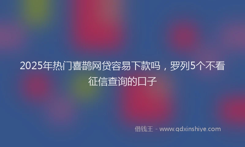 2025年热门喜鹊网贷容易下款吗，罗列5个不看征信查询的口子