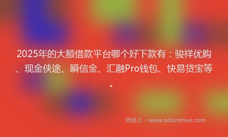 2025年的大额借款平台哪个好下款有：骏祥优购、现金侠途、瞬信金、汇融Pro钱包、快易贷宝等。