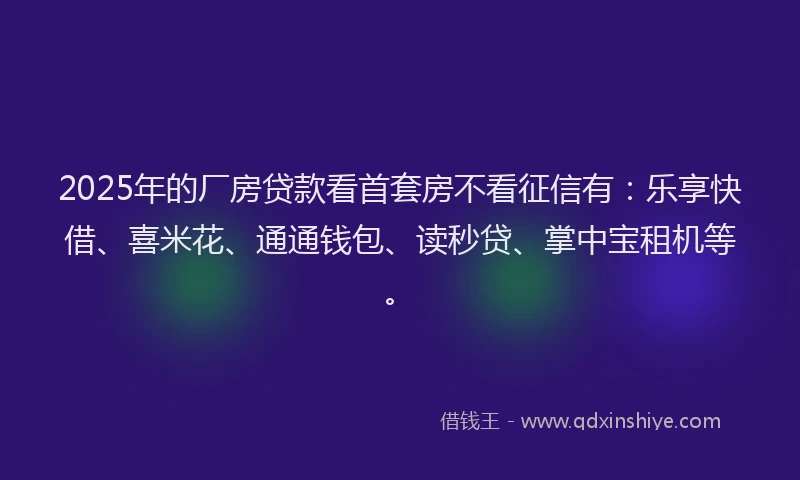 2025年的厂房贷款看首套房不看征信有：乐享快借、喜米花、通通钱包、读秒贷、掌中宝租机等。