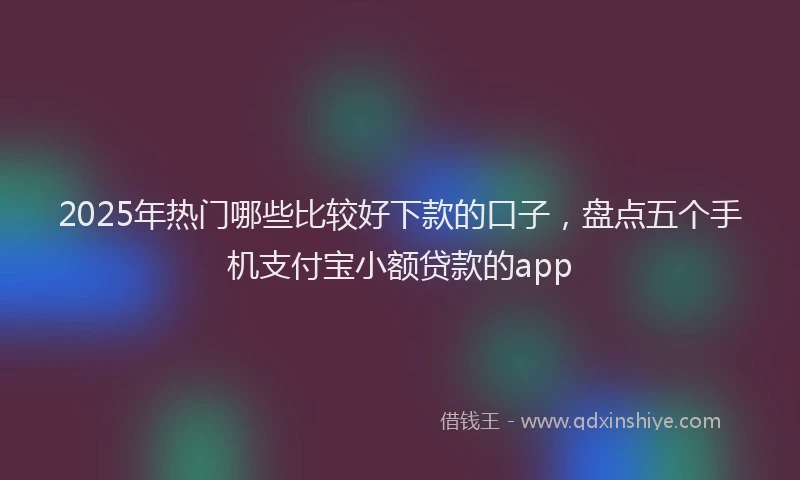 2025年热门哪些比较好下款的口子，盘点五个手机支付宝小额贷款的app