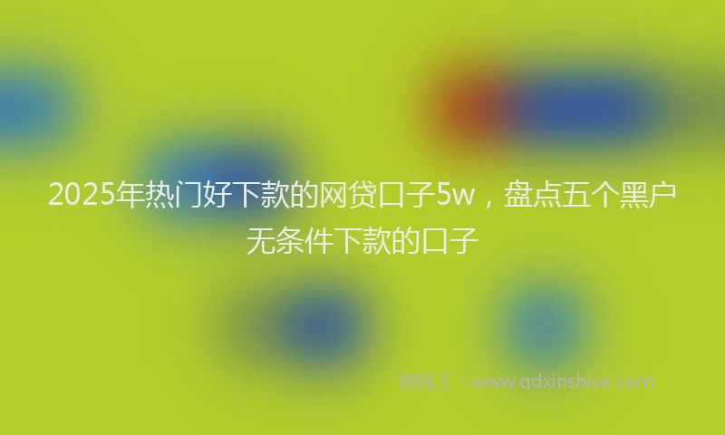 2025年热门好下款的网贷口子5w，盘点五个黑户无条件下款的口子