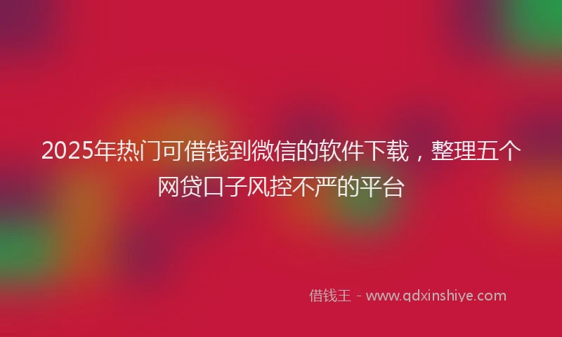 2025年热门可借钱到微信的软件下载，整理五个网贷口子风控不严的平台