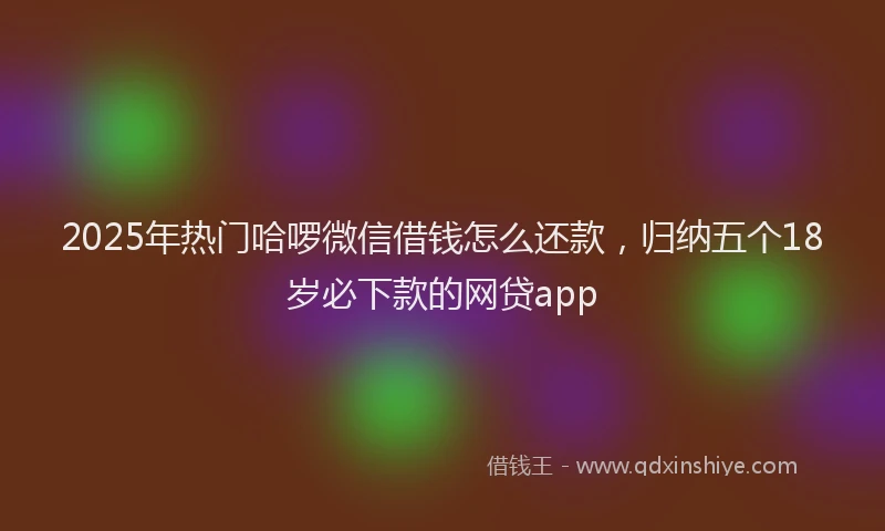 2025年热门哈啰微信借钱怎么还款，归纳五个18岁必下款的网贷app