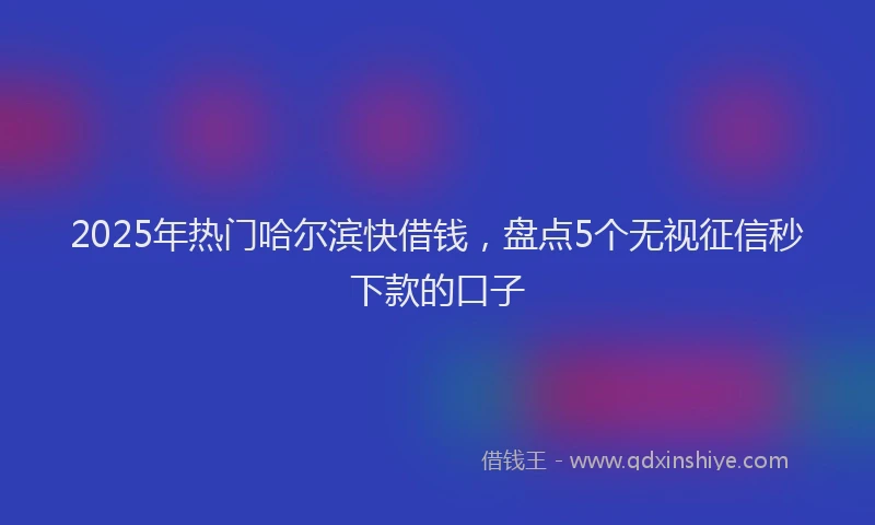 2025年热门哈尔滨快借钱，盘点5个无视征信秒下款的口子
