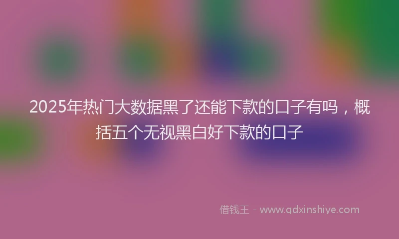 2025年热门大数据黑了还能下款的口子有吗，概括五个无视黑白好下款的口子