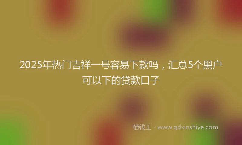 2025年热门吉祥一号容易下款吗，汇总5个黑户可以下的贷款口子
