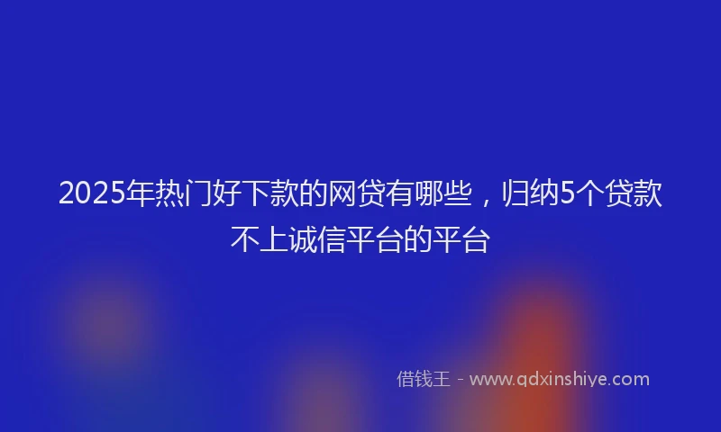 2025年热门好下款的网贷有哪些，归纳5个贷款不上诚信平台的平台