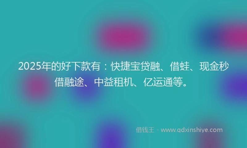 2025年的好下款有：快捷宝贷融、借蛙、现金秒借融途、中益租机、亿运通等。