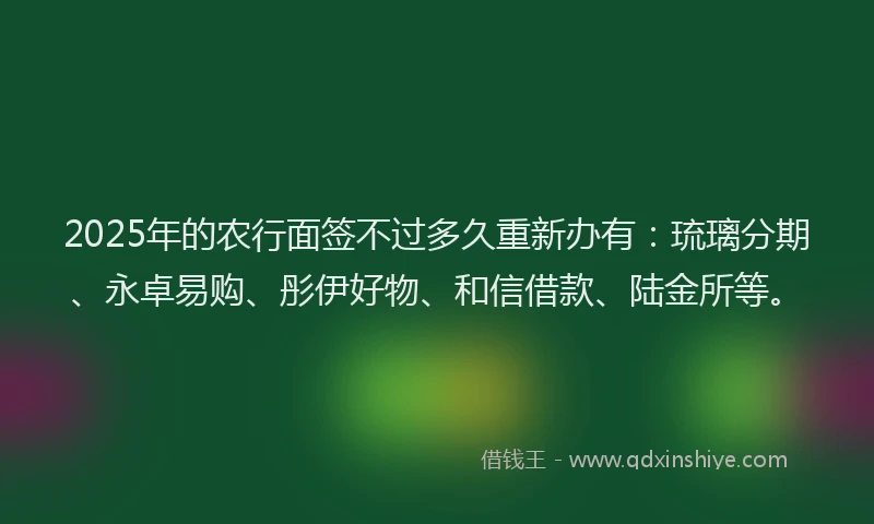 2025年的农行面签不过多久重新办有：琉璃分期、永卓易购、彤伊好物、和信借款、陆金所等。