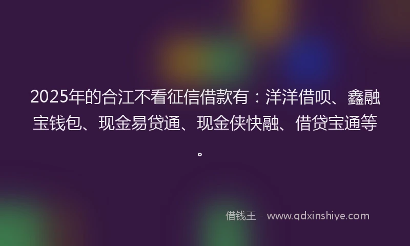 2025年的合江不看征信借款有：洋洋借呗、鑫融宝钱包、现金易贷通、现金侠快融、借贷宝通等。
