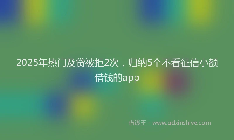 2025年热门及贷被拒2次，归纳5个不看征信小额借钱的app