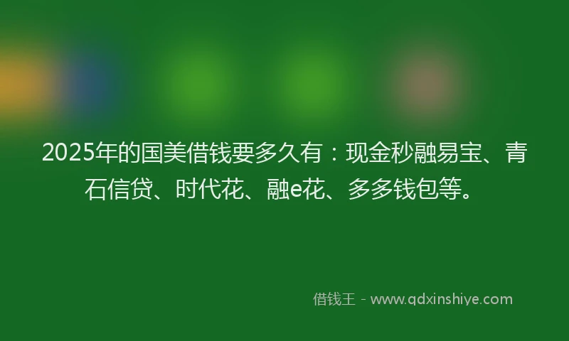 2025年的国美借钱要多久有：现金秒融易宝、青石信贷、时代花、融e花、多多钱包等。