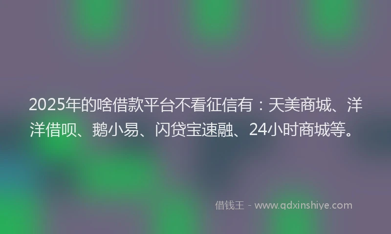 2025年的啥借款平台不看征信有：天美商城、洋洋借呗、鹅小易、闪贷宝速融、24小时商城等。