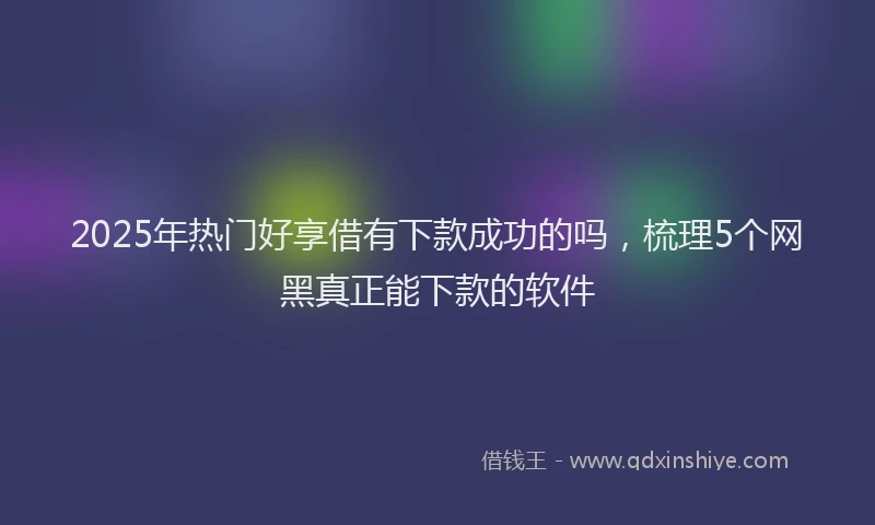 2025年热门好享借有下款成功的吗，梳理5个网黑真正能下款的软件
