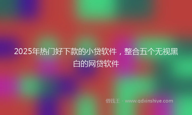 2025年热门好下款的小贷软件，整合五个无视黑白的网贷软件