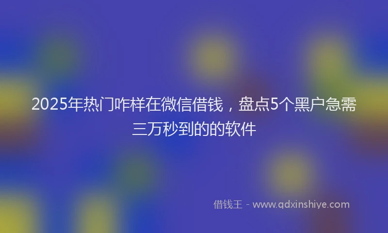 2025年热门咋样在微信借钱，盘点5个黑户急需三万秒到的的软件