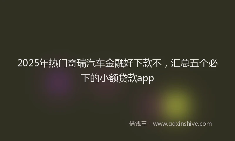 2025年热门奇瑞汽车金融好下款不，汇总五个必下的小额贷款app