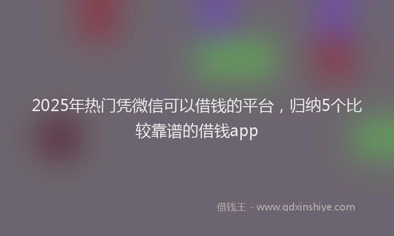 2025年热门凭微信可以借钱的平台，归纳5个比较靠谱的借钱app