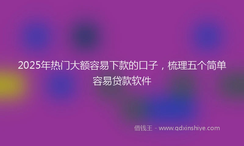 2025年热门大额容易下款的口子，梳理五个简单容易贷款软件