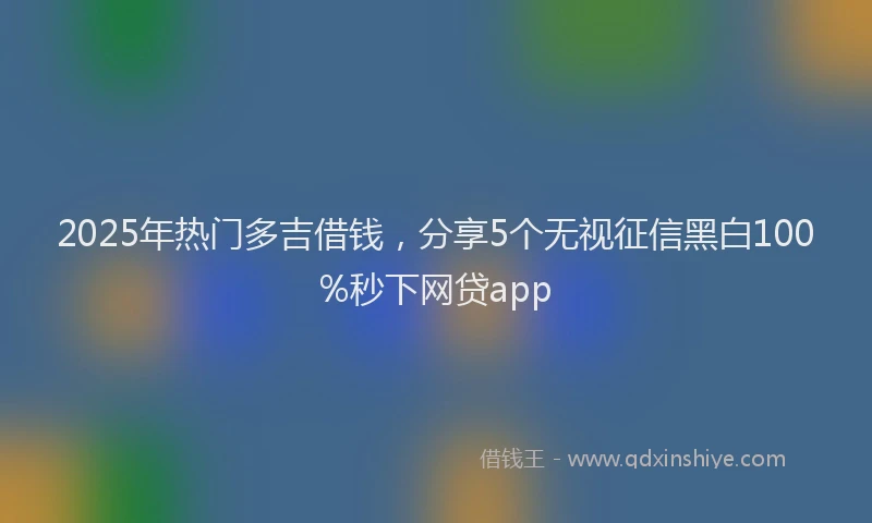 2025年热门多吉借钱，分享5个无视征信黑白100%秒下网贷app