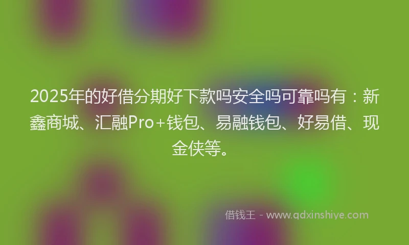 2025年的好借分期好下款吗安全吗可靠吗有：新鑫商城、汇融Pro+钱包、易融钱包、好易借、现金侠等。