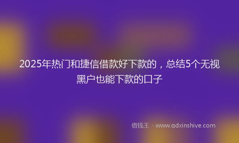 2025年热门和捷信借款好下款的，总结5个无视黑户也能下款的口子