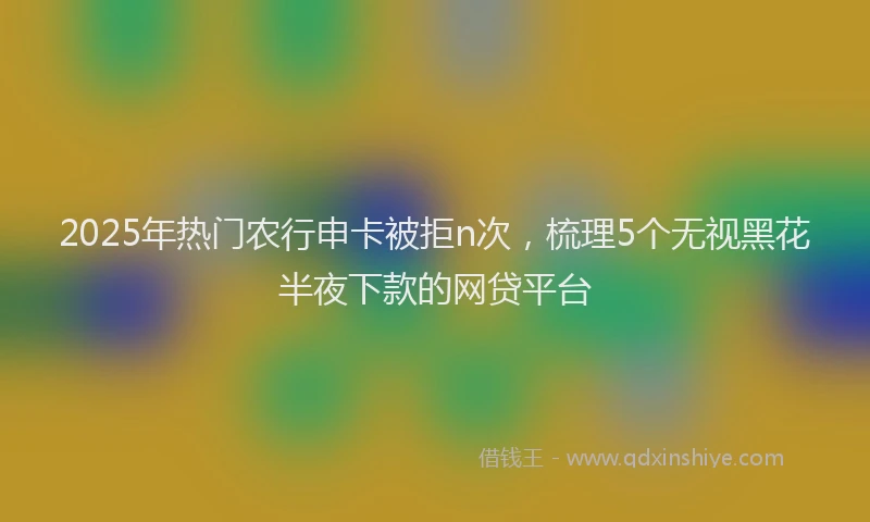 2025年热门农行申卡被拒n次，梳理5个无视黑花半夜下款的网贷平台