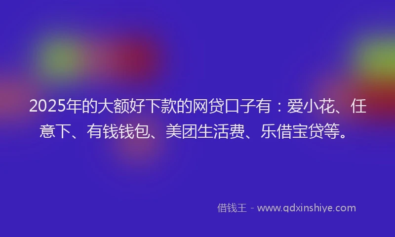 2025年的大额好下款的网贷口子有：爱小花、任意下、有钱钱包、美团生活费、乐借宝贷等。