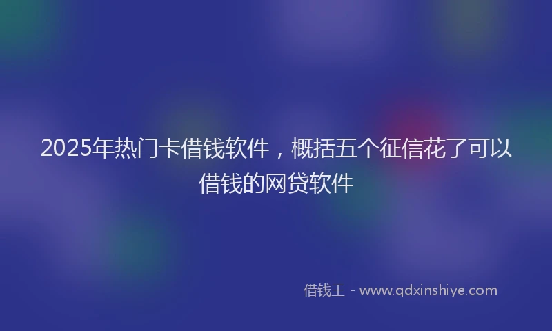 2025年热门卡借钱软件，概括五个征信花了可以借钱的网贷软件