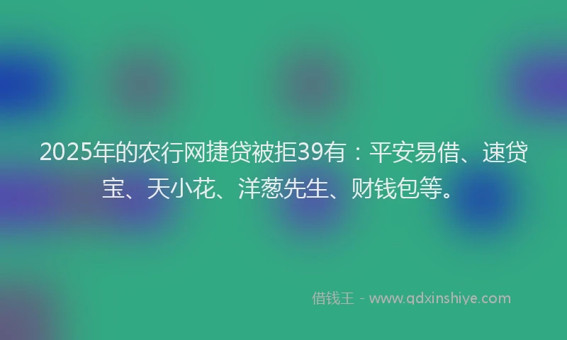 2025年的农行网捷贷被拒39有：平安易借、速贷宝、天小花、洋葱先生、财钱包等。