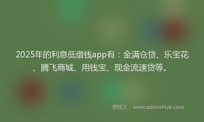 2025年的利息低借钱app有：金满仓贷、乐宝花、腾飞商城、用钱宝、现金流速贷等。