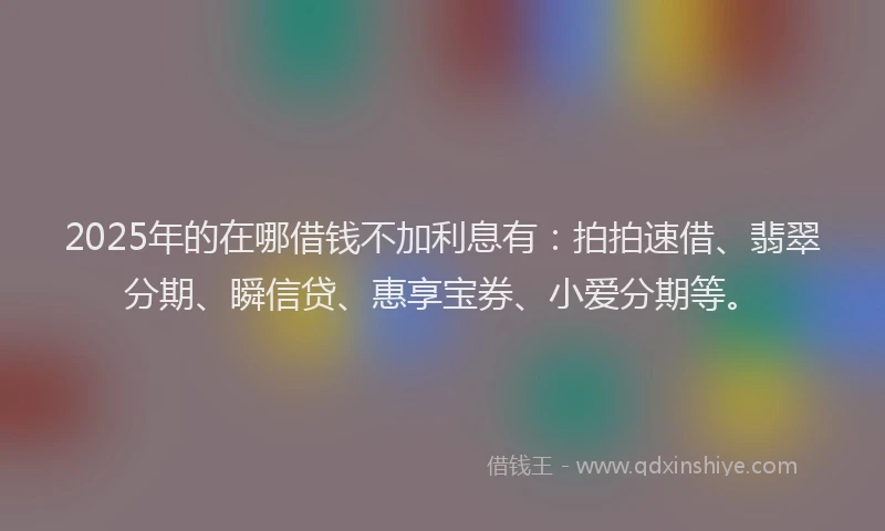 2025年的在哪借钱不加利息有：拍拍速借、翡翠分期、瞬信贷、惠享宝券、小爱分期等。
