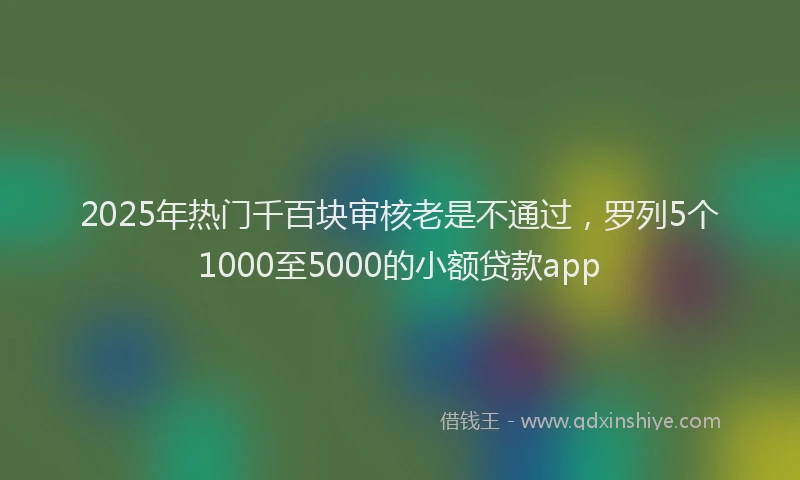 2025年热门千百块审核老是不通过，罗列5个1000至5000的小额贷款app