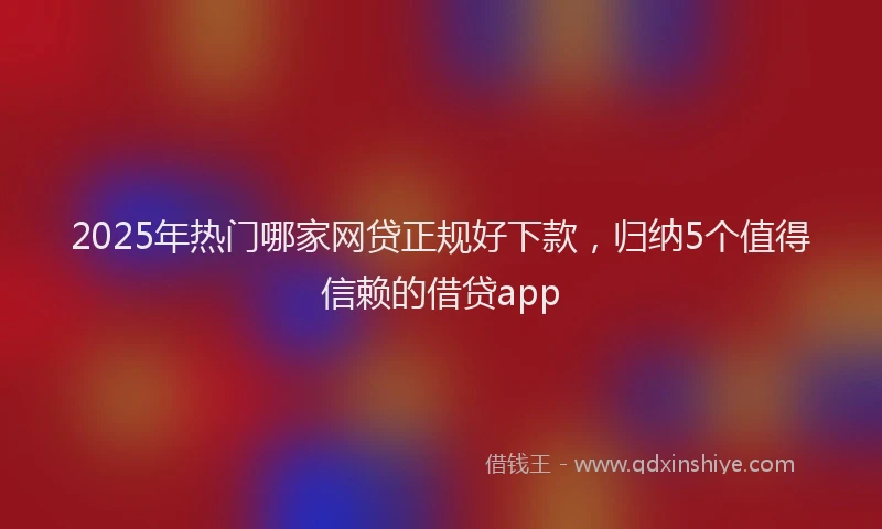 2025年热门哪家网贷正规好下款，归纳5个值得信赖的借贷app