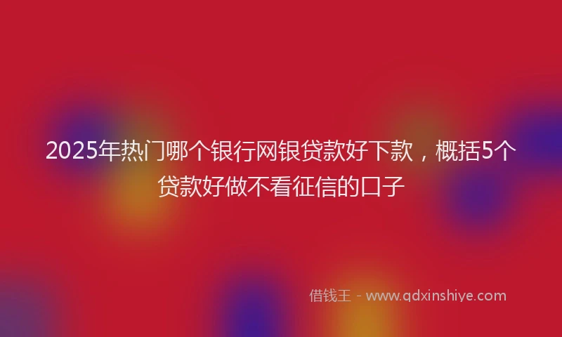 2025年热门哪个银行网银贷款好下款，概括5个贷款好做不看征信的口子